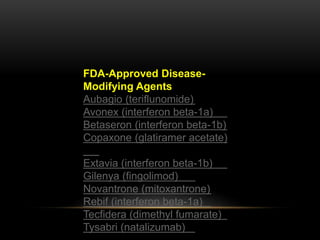 FDA-Approved Disease-
Modifying Agents
Aubagio (teriflunomide)
Avonex (interferon beta-1a)
Betaseron (interferon beta-1b)
Copaxone (glatiramer acetate)
Extavia (interferon beta-1b)
Gilenya (fingolimod)
Novantrone (mitoxantrone)
Rebif (interferon beta-1a)
Tecfidera (dimethyl fumarate)
Tysabri (natalizumab)
 