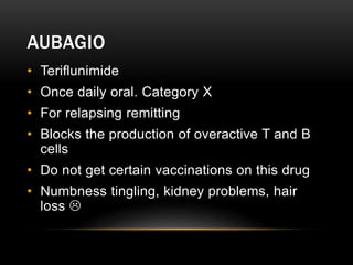 AUBAGIO
• Teriflunimide
• Once daily oral. Category X
• For relapsing remitting
• Blocks the production of overactive T and B
cells
• Do not get certain vaccinations on this drug
• Numbness tingling, kidney problems, hair
loss 
 