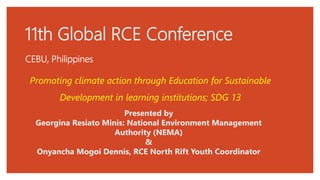 11th Global RCE Conference
CEBU, Philippines
Presented by
Georgina Resiato Minis: National Environment Management
Authority (NEMA)
&
Onyancha Mogoi Dennis, RCE North Rift Youth Coordinator
Promoting climate action through Education for Sustainable
Development in learning institutions; SDG 13
 