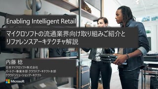 Enabling Intelligent Retail
内藤 稔
日本マイクロソフト株式会社
パートナー事業本部 クラウドアーキテクト本部
クラウドソリューションアーキテクト
マイクロソフトの流通業界向け取り組みご紹介と
リファレンスアーキテクチャ解説
 