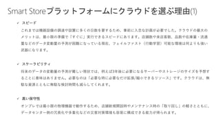 Smart Storeプラットフォームにクラウドを選ぶ理由(1)
✓ スピード
これまでは機器設備の調達や設置に多くの日数を要するため、事前に入念な計画が必要でした。クラウドの最大の
メリットは、最小限の準備で「すぐに」実行できるスピードにあります。店舗数や来店客数、品数や在庫量・流通
量などのデータ変動量の予測が困難になっている現在、フェイルファスト（行動学習）可能な環境は何よりも強い
武器になります。
✓ スケーラビリティ
将来のデータの変動量の予測が難しい現状では、例えば3年後に必要になるサーバーやストレージのサイズを予想す
ることに意味はありません。必要なのは「必要な時に必要なだけ拡張/縮小できるリソース」です。クラウドは、無
駄な資源とともに無駄な検討時間も減らしてくれます。
✓ 高い保守性
オンプレでは最小限の物理機器で動作するため、店舗新規開設時やメンテナンス時の「取り回し」の軽さとともに、
データセンター側の冗長化や多重化などの災害対策環境も容易に構成できる能力が得られます。
 