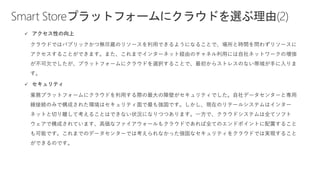 Smart Storeプラットフォームにクラウドを選ぶ理由(2)
✓ アクセス性の向上
クラウドではパブリックかつ無尽蔵のリソースを利用できるようになることで、場所と時間を問わずリソースに
アクセスすることができます。また、これまでインターネット経由のチャネル利用には自社ネットワークの増強
が不可欠でしたが、プラットフォームにクラウドを選択することで、最初からストレスのない帯域が手に入りま
す。
✓ セキュリティ
業務プラットフォームにクラウドを利用する際の最大の障壁がセキュリティでした。自社データセンターと専用
線接続のみで構成された環境はセキュリティ面で最も強固です。しかし、現在のリテールシステムはインター
ネットと切り離して考えることはできない状況になりつつあります。一方で、クラウドシステムは全てソフト
ウェアで構成されています、高価なファイアウォールもクラウドであれば全てのエンドポイントに配置すること
も可能です。これまでのデータセンターでは考えられなかった強固なセキュリティをクラウドでは実現すること
ができるのです。
 