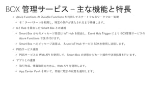✓ Azure Functions の Durable Functions を利用してステートフルなワークフロー処理
✓ モニターパターンを利用し、特定の条件が満たされるまで待機します。
✓ IoT Hub を経由した Smart Box との連携
✓ Smart Box からのメッセージ受信は IoT Hub を経由し、Event Hub Trigger により BOX管理サービスの
Azure Functions で受け付けます。
✓ Smart Box へのメッセージ送信は、 Azure IoT Hub サービス SDKを使用し送信します。
✓ POSサービス連携
✓ POSサービスの Web API を使用して、Smart Box の状態からカート操作や決済処理を行います。
✓ アプリとの連携
✓ 取引作成、情報取得のために、Web API を提供します。
✓ App Center Push を用いて、即座に取引の状態を通知します。
BOX 管理サービス – 主な機能と特長
 