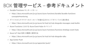 ✓ Durable Functions モニターパターン
✓ https://docs.microsoft.com/ja-jp/azure/azure-functions/durable/durable-functions-
concepts#monitoring
✓ デバイスからクラウドへのメッセージを組み込みのエンドポイントから読み取る
✓ https://docs.microsoft.com/ja-jp/azure/iot-hub/iot-hub-devguide-messages-read-builtin
✓ Azure Functions における Azure Event Hubs のバインド
✓ https://docs.microsoft.com/ja-jp/azure/azure-functions/functions-bindings-event-hubs
✓ Azure IoT Hub SDK の概要と使用方法
✓ https://docs.microsoft.com/ja-jp/azure/iot-hub/iot-hub-devguide-sdks
✓ App Center Push
✓ https://docs.microsoft.com/ja-jp/appcenter/push/
BOX 管理サービス – 参考ドキュメント
 