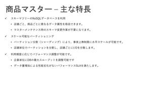 商品マスター – 主な特長
✓ スキーマフリーのNoSQLデータベースを利用
• 店舗ごと、商品ごとに異なるデータ属性を吸収できます。
• マスターメンテナンス時のスキーマ変更作業が不要になります。
✓ スケール可能なパーティショニング
• パーティション分割（シャーディング）により、事実上無制限に水平スケールが可能です。
• 店舗単位でパーティションを分割し、店舗ごとにI/Oを分散します。
✓ 利用頻度に応じてパフォーマンス調整が可能です。
• 企業単位にDBの最大スループットを調整可能です
• データ量増加による性能劣化がないパフォーマンスSLAを満たします。
 