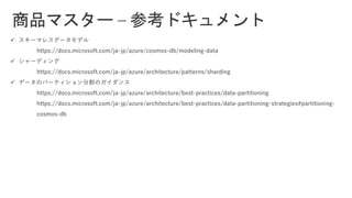 商品マスター – 参考ドキュメント
✓ スキーマレスデータモデル
https://docs.microsoft.com/ja-jp/azure/cosmos-db/modeling-data
✓ シャーディング
https://docs.microsoft.com/ja-jp/azure/architecture/patterns/sharding
✓ データのパーティション分割のガイダンス
https://docs.microsoft.com/ja-jp/azure/architecture/best-practices/data-partitioning
https://docs.microsoft.com/ja-jp/azure/architecture/best-practices/data-partitioning-strategies#partitioning-
cosmos-db
 