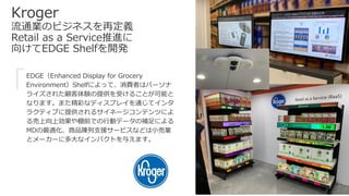 Kroger
流通業のビジネスを再定義
Retail as a Service推進に
向けてEDGE Shelfを開発
EDGE（Enhanced Display for Grocery
Environment）Shelfによって、消費者はパーソナ
ライズされた顧客体験の提供を受けることが可能と
なります。また精彩なディスプレイを通じてインタ
ラクティブに提供されるサイネージコンテンツによ
る売上向上効果や棚前での行動データの補足による
MDの最適化、商品陳列支援サービスなどは小売業
とメーカーに多大なインパクトを与えます。
「
 