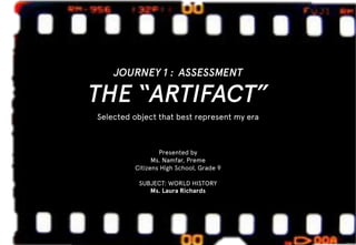 JOURNEY 1 : ASSESSMENT
THE “ARTIFACT”
Selected object that best represent my era
Presented by
Ms. Namfar, Preme
Citizens High School, Grade 9
SUBJECT: WORLD HISTORY
Ms. Laura Richards
 
