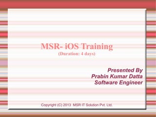 MSR- iOS Training
(Duration: 4 days)

Presented By
Prabin Kumar Datta
Software Engineer

Copyright (C) 2013 MSR IT Solution Pvt. Ltd.

 