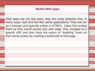 Mobile Web Apps
Web apps are not real apps; they are really websites that, in
many ways, look and feel like native applications. They are run
by a browser and typically written in HTML5. Users first access
them as they would access any web page: they navigate to a
special URL and then have the option of “installing” them on
their home screen by creating a bookmark to that page.

 