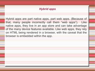 Hybrid apps
Hybrid apps are part native apps, part web apps. (Because of
that, many people incorrectly call them “web apps”). Like
native apps, they live in an app store and can take advantage
of the many device features available. Like web apps, they rely
on HTML being rendered in a browser, with the caveat that the
browser is embedded within the app.

 