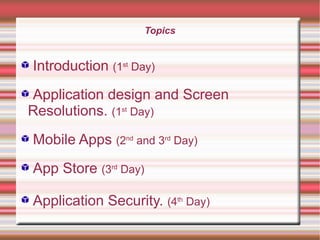 Topics

Introduction (1st Day)
Application design and Screen
Resolutions. (1st Day)
Mobile Apps (2nd and 3rd Day)
App Store (3rd Day)
Application Security. (4th Day)

 