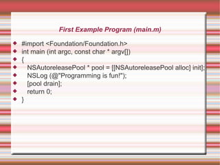 First Example Program (main.m)









#import <Foundation/Foundation.h>
int main (int argc, const char * argv[])
{
NSAutoreleasePool * pool = [[NSAutoreleasePool alloc] init];
NSLog (@"Programming is fun!");
[pool drain];
return 0;
}

 