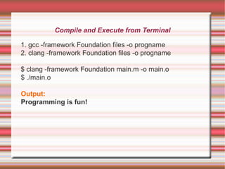 Compile and Execute from Terminal
1. gcc -framework Foundation files -o progname
2. clang -framework Foundation files -o progname
$ clang -framework Foundation main.m -o main.o
$ ./main.o
Output:
Programming is fun!

 