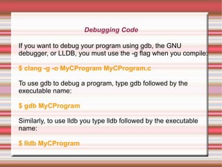 Debugging Code
If you want to debug your program using gdb, the GNU
debugger, or LLDB, you must use the -g flag when you compile:
$ clang -g -o MyCProgram MyCProgram.c
To use gdb to debug a program, type gdb followed by the
executable name:
$ gdb MyCProgram
Similarly, to use lldb you type lldb followed by the executable
name:
$ lldb MyCProgram

 
