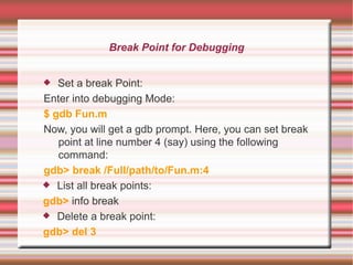 Break Point for Debugging
Set a break Point:
Enter into debugging Mode:
$ gdb Fun.m
Now, you will get a gdb prompt. Here, you can set break
point at line number 4 (say) using the following
command:
gdb> break /Full/path/to/Fun.m:4
 List all break points:
gdb> info break
 Delete a break point:
gdb> del 3


 
