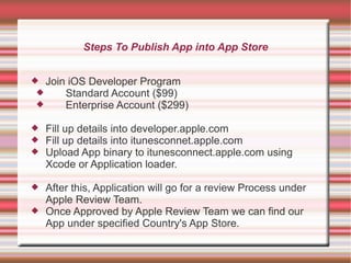 Steps To Publish App into App Store
 Join iOS Developer Program

Standard Account ($99)

Enterprise Account ($299)




Fill up details into developer.apple.com
Fill up details into itunesconnet.apple.com
Upload App binary to itunesconnect.apple.com using
Xcode or Application loader.



After this, Application will go for a review Process under
Apple Review Team.
Once Approved by Apple Review Team we can find our
App under specified Country's App Store.



 