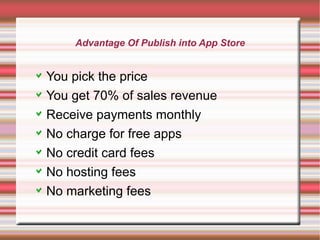 Advantage Of Publish into App Store

You pick the price
You get 70% of sales revenue
Receive payments monthly
No charge for free apps
No credit card fees
No hosting fees
No marketing fees

 