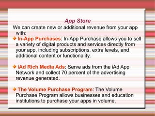 App Store
We can create new or additional revenue from your app
with:
In-App Purchases: In-App Purchase allows you to sell
a variety of digital products and services directly from
your app, including subscriptions, extra levels, and
additional content or functionality.
iAd Rich Media Ads: Serve ads from the iAd App
Network and collect 70 percent of the advertising
revenue generated.
The Volume Purchase Program: The Volume
Purchase Program allows businesses and education
institutions to purchase your apps in volume.

 