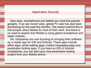 Application Security
Now days, smartphones and tablets are most the popular
gadgets. If we see recent stats, global PC sale has also been
decreasing for the past few months. The reason behind this is
that people utilize tablets for most of their work. And there is
no need to explain that Mobile is ruling global smartphone and
tablet markets.
So, companies are now focusing on bringing their software
as a mobile app for iOS and Android. These apps include
office apps, photo editing apps, instant messaging apps and
penetration testing apps. If you have an iOS or Android
smartphone, you can start your next penetration testing
project from your Mobile phone.

 
