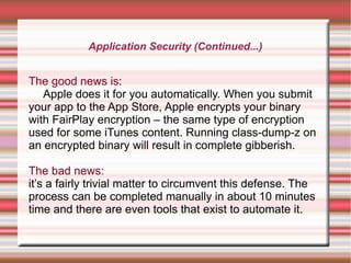 Application Security (Continued...)

The good news is:
Apple does it for you automatically. When you submit
your app to the App Store, Apple encrypts your binary
with FairPlay encryption – the same type of encryption
used for some iTunes content. Running class-dump-z on
an encrypted binary will result in complete gibberish.
The bad news:
it’s a fairly trivial matter to circumvent this defense. The
process can be completed manually in about 10 minutes
time and there are even tools that exist to automate it.

 