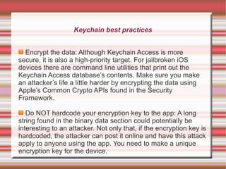 Keychain best practices
Encrypt the data: Although Keychain Access is more
secure, it is also a high-priority target. For jailbroken iOS
devices there are command line utilities that print out the
Keychain Access database’s contents. Make sure you make
an attacker’s life a little harder by encrypting the data using
Apple’s Common Crypto APIs found in the Security
Framework.
Do NOT hardcode your encryption key to the app: A long
string found in the binary data section could potentially be
interesting to an attacker. Not only that, if the encryption key is
hardcoded, the attacker can post it online and have this attack
apply to anyone using the app. You need to make a unique
encryption key for the device.

 