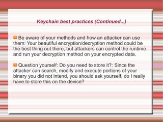 Keychain best practices (Continued...)
Be aware of your methods and how an attacker can use
them: Your beautiful encryption/decryption method could be
the best thing out there, but attackers can control the runtime
and run your decryption method on your encrypted data.
Question yourself: Do you need to store it?: Since the
attacker can search, modify and execute portions of your
binary you did not intend, you should ask yourself, do I really
have to store this on the device?

 