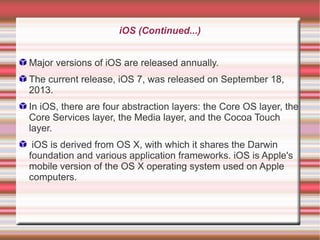 iOS (Continued...)
Major versions of iOS are released annually.
The current release, iOS 7, was released on September 18,
2013.
In iOS, there are four abstraction layers: the Core OS layer, the
Core Services layer, the Media layer, and the Cocoa Touch
layer.
iOS is derived from OS X, with which it shares the Darwin
foundation and various application frameworks. iOS is Apple's
mobile version of the OS X operating system used on Apple
computers.

 