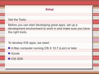 Setup
Get the Tools:
Before you can start developing great apps, set up a
development environment to work in and make sure you have
the right tools.
To develop iOS apps, we need:
A Mac computer running OS X 10.7 (Lion) or later
Xcode
iOS SDK

 