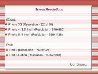 Screen Resolutions
iPhone:
iPhone 3G (Resolution - 320x480)
iPhone 4 (3.5' inch) (Resolution - 640x960)
iPhone 5 (4 inch) (Resolution - 640x1136)
iPad:
iPad 2 (Resolution – 768x1024)
iPad 3-Retina (Resolution - 1536x2048)

Continue..
.

 