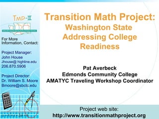 Transition Math Project: Washington State  Addressing College Readiness Pat Averbeck Edmonds Community College AMATYC Traveling Workshop Coordinator For More Information, Contact: Project Manager:  John House Jhouse@ highline.edu 206.870.5906 Project Director: Dr. William S. Moore [email_address]   Project web site: http://www.transitionmathproject.org 