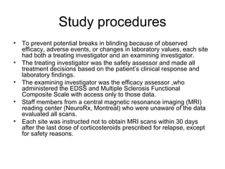 Study procedures
• To prevent potential breaks in blinding because of observed
efficacy, adverse events, or changes in laboratory values, each site
had both a treating investigator and an examining investigator.
• The treating investigator was the safety assessor and made all
treatment decisions based on the patient’s clinical response and
laboratory findings.
• The examining investigator was the efficacy assessor ,who
administered the EDSS and Multiple Sclerosis Functional
Composite Scale with access only to those data.
• Staff members from a central magnetic resonance imaging (MRI)
reading center (NeuroRx, Montreal) who were unaware of the data
evaluated all scans.
• Each site was instructed not to obtain MRI scans within 30 days
after the last dose of corticosteroids prescribed for relapse, except
for safety reasons.
 