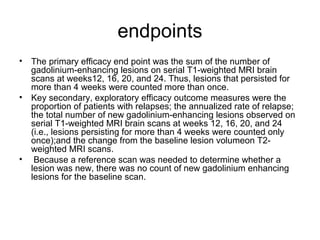 endpoints
• The primary efficacy end point was the sum of the number of
gadolinium-enhancing lesions on serial T1-weighted MRI brain
scans at weeks12, 16, 20, and 24. Thus, lesions that persisted for
more than 4 weeks were counted more than once.
• Key secondary, exploratory efficacy outcome measures were the
proportion of patients with relapses; the annualized rate of relapse;
the total number of new gadolinium-enhancing lesions observed on
serial T1-weighted MRI brain scans at weeks 12, 16, 20, and 24
(i.e., lesions persisting for more than 4 weeks were counted only
once);and the change from the baseline lesion volumeon T2-
weighted MRI scans.
• Because a reference scan was needed to determine whether a
lesion was new, there was no count of new gadolinium enhancing
lesions for the baseline scan.
 