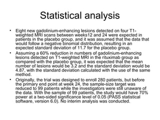 Statistical analysis
• Eight new gadolinium-enhancing lesions detected on four T1-
weighted MRI scans between weeks12 and 24 were expected in
patients in the placebo group, and it was assumed that the data that
would follow a negative binomial distribution, resulting in an
expected standard deviation of 11.7 for the placebo group.
• Assuming a 60% reduction in numbers of gadolinium-enhancing
lesions detected on T1-weighted MRI in the rituximab group as
compared with the placebo group, it was expected that the mean
number of lesions would be 3.2 and the standard deviation would be
4.87, with the standard deviation calculated with the use of the same
method.
• Originally, the trial was designed to enroll 280 patients, but before
the primary end point at week 24, the sample-size target was
reduced to 99 patients while the investigators were still unaware of
the data. With the sample of 99 patients, the study would have 70%
power at a two-sided significance level of 0.05 (PASS statistical
software, version 6.0). No interim analysis was conducted.
 