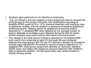 • Analyses were performed on an intention-to treat basis.
• The van Elteren’s test was applied to rank-transformed data to compare the
study groups for the primary end point, with stratification according to
baseline EDSS score (≤2.5 or >2.5), previous treatment with interferon beta
or glatiramer acetate, and the absence or presence of baseline gadolinium-
enhancing lesions. Missing values for gadolinium-enhancing lesions
detected on T1-weighted MRI were replaced by the average number of
lesions detected on available scans obtained during the first 24 weeks.
Similar analyses were performed for other lesion-count end points.
• The change in the total volume of lesions detected on T2-weighted MRI
brain scans from screening to week 24 and week 36 was compared
between the study groups with the use of Friedman’s analysis of covariance
(ranked data) adjusted for the baseline volume of lesions detected on T2-
weighted MRI, study-group assignment (placebo or rituximab), baseline
EDSS score, and status with respect to previous treatment with interferon
beta or glatiramer acetate. The last observation was carried forward to
impute missing values.
 