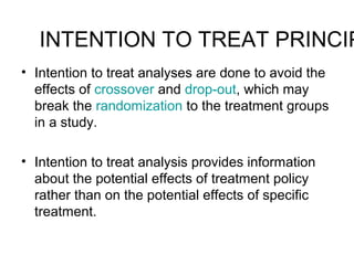 INTENTION TO TREAT PRINCIP
• Intention to treat analyses are done to avoid the
effects of crossover and drop-out, which may
break the randomization to the treatment groups
in a study.
• Intention to treat analysis provides information
about the potential effects of treatment policy
rather than on the potential effects of specific
treatment.
 