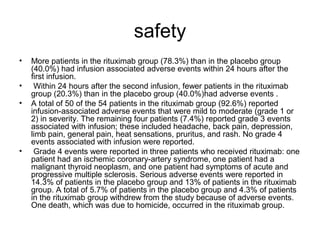 safety
• More patients in the rituximab group (78.3%) than in the placebo group
(40.0%) had infusion associated adverse events within 24 hours after the
first infusion.
• Within 24 hours after the second infusion, fewer patients in the rituximab
group (20.3%) than in the placebo group (40.0%)had adverse events .
• A total of 50 of the 54 patients in the rituximab group (92.6%) reported
infusion-associated adverse events that were mild to moderate (grade 1 or
2) in severity. The remaining four patients (7.4%) reported grade 3 events
associated with infusion; these included headache, back pain, depression,
limb pain, general pain, heat sensations, pruritus, and rash. No grade 4
events associated with infusion were reported.
• Grade 4 events were reported in three patients who received rituximab: one
patient had an ischemic coronary-artery syndrome, one patient had a
malignant thyroid neoplasm, and one patient had symptoms of acute and
progressive multiple sclerosis. Serious adverse events were reported in
14.3% of patients in the placebo group and 13% of patients in the rituximab
group. A total of 5.7% of patients in the placebo group and 4.3% of patients
in the rituximab group withdrew from the study because of adverse events.
One death, which was due to homicide, occurred in the rituximab group.
 