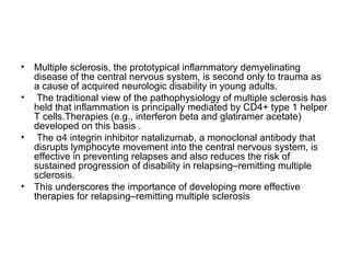 • Multiple sclerosis, the prototypical inflammatory demyelinating
disease of the central nervous system, is second only to trauma as
a cause of acquired neurologic disability in young adults.
• The traditional view of the pathophysiology of multiple sclerosis has
held that inflammation is principally mediated by CD4+ type 1 helper
T cells.Therapies (e.g., interferon beta and glatiramer acetate)
developed on this basis .
• The α4 integrin inhibitor natalizumab, a monoclonal antibody that
disrupts lymphocyte movement into the central nervous system, is
effective in preventing relapses and also reduces the risk of
sustained progression of disability in relapsing–remitting multiple
sclerosis.
• This underscores the importance of developing more effective
therapies for relapsing–remitting multiple sclerosis
 