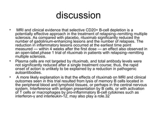 discussion
• MRI and clinical evidence that selective CD20+ B-cell depletion is a
potentially effective approach in the treatment of relapsing–remitting multiple
sclerosis. As compared with placebo, rituximab significantly reduced the
number of gadolinium-enhancing lesions and the number of relapses. The
reduction in inflammatory lesions occurred at the earliest time point
measured — within 4 weeks after the first dose — an effect also observed in
an open-label,phase 1 trial of rituximab in patients with relapsing–remitting
multiple sclerosis.
• Plasma cells are not targeted by rituximab, and total antibody levels were
not significantly reduced after a single treatment course; thus, the rapid
onset of action is unlikely to be explained by a reduction in pathogenic
autoantibodies.
• A more likely explanation is that the effects of rituximab on MRI and clinical
outcomes seen in this trial resulted from lysis of memory B cells located in
the peripheral blood and lymphoid tissues, or perhaps in the central nervous
system. Interference with antigen presentation by B cells, or with activation
of T cells or macrophages by pro-inflammatory B-cell cytokines such as
interferon-γ and interleukin-12, may also play a role.32
 