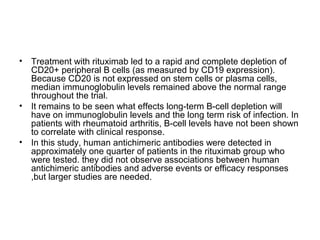 • Treatment with rituximab led to a rapid and complete depletion of
CD20+ peripheral B cells (as measured by CD19 expression).
Because CD20 is not expressed on stem cells or plasma cells,
median immunoglobulin levels remained above the normal range
throughout the trial.
• It remains to be seen what effects long-term B-cell depletion will
have on immunoglobulin levels and the long term risk of infection. In
patients with rheumatoid arthritis, B-cell levels have not been shown
to correlate with clinical response.
• In this study, human antichimeric antibodies were detected in
approximately one quarter of patients in the rituximab group who
were tested. they did not observe associations between human
antichimeric antibodies and adverse events or efficacy responses
,but larger studies are needed.
 