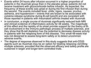 • Events within 24 hours after infusion occurred in a higher proportion of
patients in the rituximab group than in the placebo group; patients did not
receive treatment with glucocorticoids before infusion. As expected, the
frequency of these events was great er during the first infusion than during
the second. The events included fever ,chills, rigors, nausea, pruritus,
asthenia, and hypotension— events that are known to be associated with
cytokine-release syndrome during B-cell lysis35 and are consistent with
those reported in patients with rheumatoid arthritis treated with rituximab
• In conclusion, a single course of rituximab significantly reduced both MRI
and clinical evidence of inflammatory activity for 48 weeks. The magnitude
of this effect and the rapidity of its onset provide support for the theory of B-
cell involvement in the immuno pathologic process of multiple sclerosis, and
they show that B-cell depletion has the potential to decrease disease activity
in patients with the relapsing form of this disease. This small 48-week trial
was not designed to assess long-term safety or to detect uncommon
adverse events.
• The degree of response observed in this study suggests that anti-CD20
agents such as rituximab may be an option for treating relapsing–remitting
multiple sclerosis, provided that the observed efficacy and safety profile are
sustained in larger and longer-term controlled trials.
 