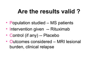 Are the results valid ?
• Population studied – MS patients
• Intervention given -- Rituximab
• Control (if any) -- Placebo
• Outcomes considered – MRI lesional
burden, clinical relapse
 