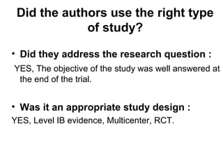 Did the authors use the right type
of study?
• Did they address the research question :
YES, The objective of the study was well answered at
the end of the trial.
• Was it an appropriate study design :
YES, Level IB evidence, Multicenter, RCT.
 