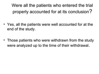 Were all the patients who entered the trial
properly accounted for at its conclusion?
• Yes, all the patients were well accounted for at the
end of the study.
• Those patients who were withdrawn from the study
were analyzed up to the time of their withdrawal.
 