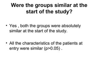 Were the groups similar at the
start of the study?
• Yes , both the groups were absolutely
similar at the start of the study.
• All the characteristics of the patients at
entry were similar (p>0.05) .
 