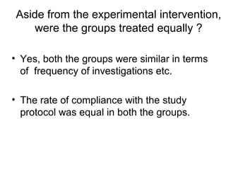 Aside from the experimental intervention,
were the groups treated equally ?
• Yes, both the groups were similar in terms
of frequency of investigations etc.
• The rate of compliance with the study
protocol was equal in both the groups.
 