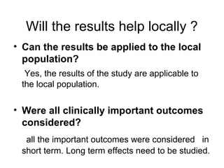 Will the results help locally ?
• Can the results be applied to the local
population?
Yes, the results of the study are applicable to
the local population.
• Were all clinically important outcomes
considered?
all the important outcomes were considered in
short term. Long term effects need to be studied.
 