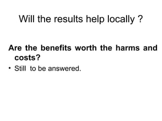 Will the results help locally ?
Are the benefits worth the harms and
costs?
• Still to be answered.
 