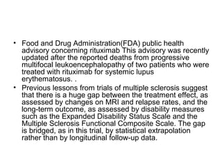 • Food and Drug Administration(FDA) public health
advisory concerning rituximab This advisory was recently
updated after the reported deaths from progressive
multifocal leukoencephalopathy of two patients who were
treated with rituximab for systemic lupus
erythematosus. .
• Previous lessons from trials of multiple sclerosis suggest
that there is a huge gap between the treatment effect, as
assessed by changes on MRI and relapse rates, and the
long-term outcome, as assessed by disability measures
such as the Expanded Disability Status Scale and the
Multiple Sclerosis Functional Composite Scale. The gap
is bridged, as in this trial, by statistical extrapolation
rather than by longitudinal follow-up data.
 