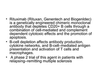 • Rituximab (Rituxan, Genentech and BiogenIdec)
is a genetically engineered chimeric monoclonal
antibody that depletes CD20+ B cells through a
combination of cell-mediated and complement
dependent cytotoxic effects and the promotion of
apoptosis.
• B-cell depletion affects antibody production,
cytokine networks, and B-cell–mediated antigen
presentation and activation of T cells and
macrophages.
• A phase 2 trial of this agent in patients with
relapsing–remitting multiple sclerosis
 